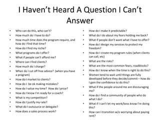 I Haven’t Heard A Question I Can’t
                   Answer
•   Who can do this, who can’t?                     •   How do I make it predictable?
•   How much do I have to do?                       •   What do I do about my fears holding me back?
•   How much time does the program require, and     •   What if people don’t want what I have to offer?
    how do I find that time?                        •   How do I design my services to protect my
•   How do I find my niche?                             freedom?
•   What programs do I offer?                       •   How do I create my program rules (when clients
•   What if people can’t afford me?                     can call, etc)
•   Where can I find clients?                       •   What are the risks?
•   How much do I charge?                           •   What are the most common fears, roadblocks?
•   When do I cut off free advice? (when you have   •   How do I know when the time is right to do this?
    a program)                                      •   Women tend to wait until things are fully
•   How do I market to clients?                         developed before they decide/commit – how do
    How do I be ok making mistakes?                     I gain the confidence to do this?
•
    How do I value my time? How do I price?         •   What if the people around me are discouraging
•
                                                        me?
•   How do I know I’m ready for a coach?
                                                    •   How do I find a community of people who do
•   What is my competition?                             what I do?
•   How do I justify my rate?                       •   What if I can’t let my work/boss know I’m doing
•   What do I outsource or delegate?                    this?
•   How does a sales process work?                  •   How can I transition w/o worrying about paying
                                                        rent?
 