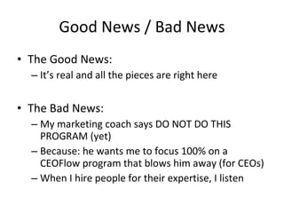 Good News / Bad News
• The Good News:
  – It’s real and all the pieces are right here


• The Bad News:
  – My marketing coach says DO NOT DO THIS
    PROGRAM (yet)
  – Because: he wants me to focus 100% on a
    CEOFlow program that blows him away (for CEOs)
  – When I hire people for their expertise, I listen
 