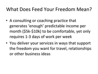 What Does Feed Your Freedom Mean?

• A consulting or coaching practice that
  generates ‘enough’ predictable income per
  month ($5k-$10k) to be comfortable, yet only
  requires 1-3 days of work per week
• You deliver your services in ways that support
  the freedom you want for travel, relationships
  or other business ideas
 