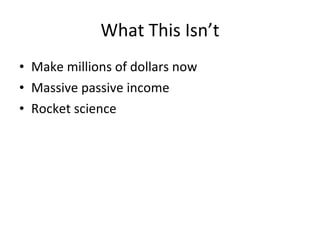 What This Isn’t
• Make millions of dollars now
• Massive passive income
• Rocket science
 