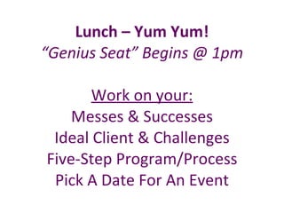 Lunch – Yum Yum! “Genius Seat” Begins @ 1pm Work on your: Messes & Successes Ideal Client & Challenges Five-Step Program/Process Pick A Date For An Event 