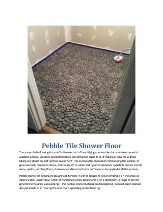 Pebble Tile Shower Floor
You are probably looking for an effective method of beautifying your residential or even commercial
outdoor surface. Concrete and pebble tile work convinced most folks of making it possible without
taking any doubt on adding their investment. This involves the process of compressing the surface of
genuine brick, cemented stone, and paving stone while adding other materials as pebble stones. Ponds
areas, patios, porches, floors, driveways and internal home surfaces can be applied with this process.
Pebble stones tile decors are playing a difference in varied houses to set an emphasis on the areas as
where visitor usually stay; either at the lounge, in the dining area or in a bathroom. It helps to set the
general theme of its surroundings. This pebble stones material are handpicked, cleaned, mesh backed
and personalized in making the area more appealing and enhancing.
 