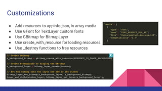 Customizations
● Add resources to appinfo.json, in array media
● Use GFont for TextLayer custom fonts
● Use GBitmap for BitmapLayer
● Use create_with_resource for loading resources
● Use _destroy functions to free resources
 