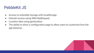 PebbleKit JS
● Access to extended storage with localStorage.
● Internet access using XMLHttpRequest.
● Location data using geolocation.
● The ability to show a configuration page to allow users to customize how the
app behaves.
 
