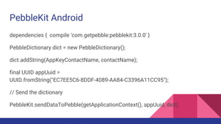 PebbleKit Android
dependencies { compile 'com.getpebble:pebblekit:3.0.0' }
PebbleDictionary dict = new PebbleDictionary();
dict.addString(AppKeyContactName, contactName);
final UUID appUuid =
UUID.fromString("EC7EE5C6-8DDF-4089-AA84-C3396A11CC95");
// Send the dictionary
PebbleKit.sendDataToPebble(getApplicationContext(), appUuid, dict);
 