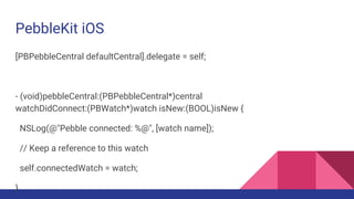 PebbleKit iOS
[PBPebbleCentral defaultCentral].delegate = self;
- (void)pebbleCentral:(PBPebbleCentral*)central
watchDidConnect:(PBWatch*)watch isNew:(BOOL)isNew {
NSLog(@"Pebble connected: %@", [watch name]);
// Keep a reference to this watch
self.connectedWatch = watch;
}
 