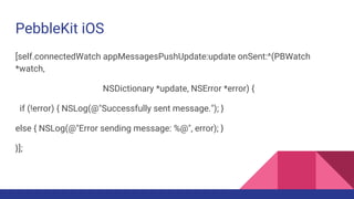 PebbleKit iOS
[self.connectedWatch appMessagesPushUpdate:update onSent:^(PBWatch
*watch,
NSDictionary *update, NSError *error) {
if (!error) { NSLog(@"Successfully sent message."); }
else { NSLog(@"Error sending message: %@", error); }
}];
 