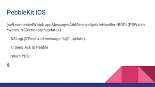 PebbleKit iOS
[self.connectedWatch appMessagesAddReceiveUpdateHandler:^BOOL(PBWatch
*watch, NSDictionary *update) {
NSLog(@"Received message: %@", update);
// Send Ack to Pebble
return YES;
}];
 
