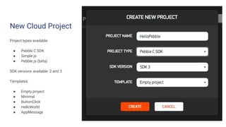 New Cloud Project
Project types available:
● Pebble C SDK
● Simple.js
● Pebble.js (beta)
SDK versions available: 2 and 3.
Templates:
● Empty project
● Minimal
● ButtonClick
● HelloWorld
● AppMessage
 