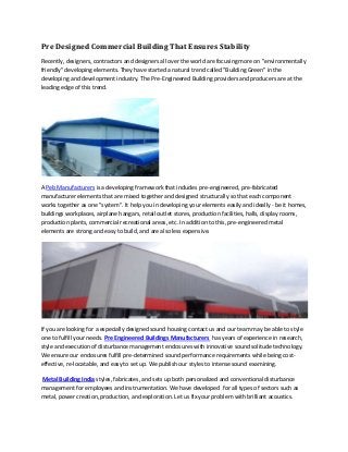 Pre Designed Commercial Building That Ensures Stability
Recently, designers, contractors and designers all over the world are focusing more on "environmentally
friendly" developing elements. They have started a natural trend called "Building Green" in the
developing and development industry. The Pre-Engineered Building providers and producers are at the
leading edge of this trend.
A Peb Manufacturers is a developing framework that includes pre-engineered, pre-fabricated
manufacturer elements that are mixed together and designed structurally so that each component
works together as one "system". It help you in developing your elements easily and ideally - be it homes,
buildings workplaces, airplane hangars, retail outlet stores, production facilities, halls, display rooms,
production plants, commercial recreational areas, etc. In addition to this, pre-engineered metal
elements are strong and easy to build, and are also less expensive.
If you are looking for a especially designed sound housing contact us and our team may be able to style
one to fulfill your needs. Pre Engineered Buildings Manufacturers has years of experience in research,
style and execution of disturbance management enclosures with innovative sound solitude technology.
We ensure our enclosures fulfill pre-determined sound performance requirements while being cost-
effective, re-locatable, and easy to set up. We publish our styles to intense sound examining.
Metal Building India styles, fabricates, and sets up both personalized and conventional disturbance
management for employees and instrumentation. We have developed for all types of sectors such as
metal, power creation, production, and exploration. Let us fix your problem with brilliant acoustics.
 