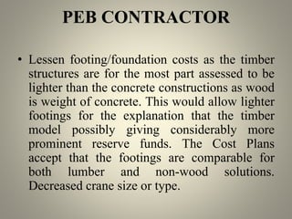 PEB CONTRACTOR
• Lessen footing/foundation costs as the timber
structures are for the most part assessed to be
lighter than the concrete constructions as wood
is weight of concrete. This would allow lighter
footings for the explanation that the timber
model possibly giving considerably more
prominent reserve funds. The Cost Plans
accept that the footings are comparable for
both lumber and non-wood solutions.
Decreased crane size or type.
 