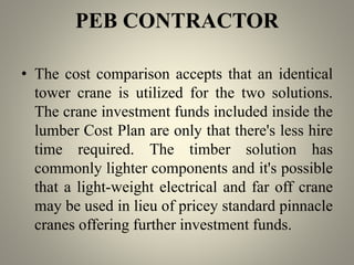 PEB CONTRACTOR
• The cost comparison accepts that an identical
tower crane is utilized for the two solutions.
The crane investment funds included inside the
lumber Cost Plan are only that there's less hire
time required. The timber solution has
commonly lighter components and it's possible
that a light-weight electrical and far off crane
may be used in lieu of pricey standard pinnacle
cranes offering further investment funds.
 