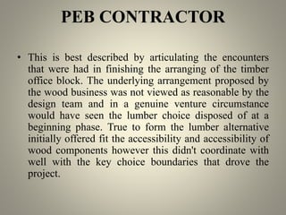 PEB CONTRACTOR
• This is best described by articulating the encounters
that were had in finishing the arranging of the timber
office block. The underlying arrangement proposed by
the wood business was not viewed as reasonable by the
design team and in a genuine venture circumstance
would have seen the lumber choice disposed of at a
beginning phase. True to form the lumber alternative
initially offered fit the accessibility and accessibility of
wood components however this didn't coordinate with
well with the key choice boundaries that drove the
project.
 