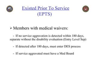 Members with medical waivers:   -  If no service aggravation is detected within 180 days, separate without the disability evaluation (Entry Level Sep)   -  If detected after 180 days, must enter DES process   -  If service aggravated must have a Med Board Existed Prior To Service     (EPTS)   
