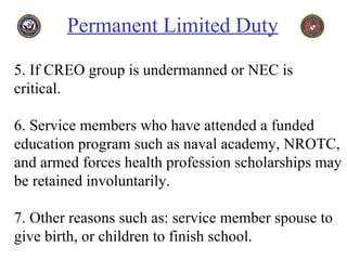 Permanent Limited Duty   5. If CREO group is undermanned or NEC is critical. 6. Service members who have attended a funded education program such as naval academy, NROTC, and armed forces health profession scholarships may be retained involuntarily. 7. Other reasons such as: service member spouse to give birth, or children to finish school. 