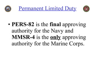 Permanent Limited Duty PERS-82  is the  final  approving authority for the Navy and  MMSR-4  is the  only  approving authority for the Marine Corps. 