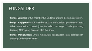 FUNGSI DPR
• Fungsi Legislasi untuk membentuk undang-undang bersama presiden.
• Fungsi Anggaran untuk membahas dan memberikan persetujuan atau
tidak memberikan persetujuan terhadap rancangan undang-undang
tentang APBN yang diajukan oleh Presiden.
• Fungsi Pengawasan untuk melakukan pengawasan atas pelaksanaan
undang-undang dan APBN
 