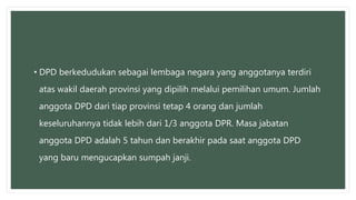 • DPD berkedudukan sebagai lembaga negara yang anggotanya terdiri
atas wakil daerah provinsi yang dipilih melalui pemilihan umum. Jumlah
anggota DPD dari tiap provinsi tetap 4 orang dan jumlah
keseluruhannya tidak lebih dari 1/3 anggota DPR. Masa jabatan
anggota DPD adalah 5 tahun dan berakhir pada saat anggota DPD
yang baru mengucapkan sumpah janji.
 