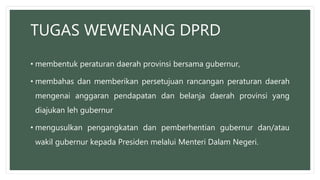 TUGAS WEWENANG DPRD
• membentuk peraturan daerah provinsi bersama gubernur,
• membahas dan memberikan persetujuan rancangan peraturan daerah
mengenai anggaran pendapatan dan belanja daerah provinsi yang
diajukan leh gubernur
• mengusulkan pengangkatan dan pemberhentian gubernur dan/atau
wakil gubernur kepada Presiden melalui Menteri Dalam Negeri.
 