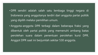 • DPR sendiri adalah salah satu lembaga tinggi negara di
Indonesia yang anggotanya terdiri dari anggota partai politik
yang dipilih melalui pemilihan umum.
• Anggota-anggota DPR terbagi dalam beberapa fraksi yang
dibentuk oleh partai politik yang memenuhi ambang batas
perolehan suara dalam penentuan perolehan kursi DPR.
Anggot DPR saat ini berjumlah sekitar 530 anggota.
 
