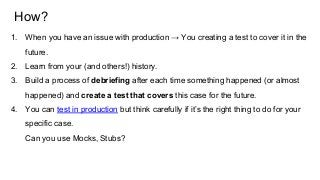 How?
1. When you have an issue with production → You creating a test to cover it in the
future.
2. Learn from your (and others!) history.
3. Build a process of debriefing after each time something happened (or almost
happened) and create a test that covers this case for the future.
4. You can test in production but think carefully if it’s the right thing to do for your
specific case.
Can you use Mocks, Stubs?
 