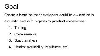 Goal
Create a baseline that developers could follow and be in
a quality level with regards to product excellence:
1. Testing
2. Code reviews
3. Static analysis
4. Health: availability, resilience, etc’.
 