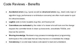 Code Reviews - Benefits
● Accidental errors (e.g., typos) as well as structural errors (e.g., dead code, logic or
algorithm bugs, performance or architecture concerns) are often much easier to spot
for critical reviewers.
● Legible code is more reusable, bug-free, and future-proof.
● Committers are motivated by the notion of a viewer who will look over the change
request: the committer tends to clean up loose ends, consolidate TODOs, and
improve the commit.
● Sharing knowledge: Reviewers may possess knowledge about programming
techniques or the code base that can help improve or consolidate the change.
● Consistency in a code base makes code easier to read and understand.
 