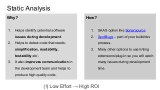 Static Analysis
Why?
1. Helps identify potential software
issues during development.
2. Helps to detect code that needs:
simplification, readability,
testability etc’.
3. It also improves communication in
the development team and helps to
produce high quality code.
How?
1. SAAS option like Sonarsource
2. SpotBugs – part of your build/dev
process.
3. Many other options to use linting
extensions/plug-in so you will catch
many issues during development
time.
(!) Low Effort → High ROI
 