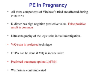 PE in Pregnancy
• All three components of Virchow’s triad are affected during
pregnancy
• D-dimer has high negative predictive value. False positive
result is common
• Ultrasonography of the legs is the initial investigation.
• V/Q scan is preferred technique
• CTPA can be done if V/Q is inconclusive
• Preferred treatment option: LMWH
• Warfarin is contraindicated
 