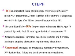 CTEPH
 It is an important cause of pulmonary hypertension (Class IV-
mean PAP greater than 25 mm Hg) that either after PE is diagnosed
(0.1-9.1% in 2yrs after PE) or even without previous PE.
The only identifiable RFs for persistent pulmonary HTN: Age 70
years & Systolic PAP 50 mm Hg at the initial presentation ??
 Unresolved residual thrombus becomes organized and fibrosed,
leading to ongoing obstruction to pulmonary blood flow.
 Untreated, this leads to progressive pulmonary hypertension,
RV dysfunction, failure and death even on anticoagulation.
 