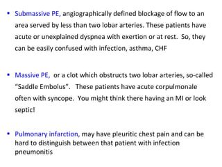 • Submassive PE, angiographically defined blockage of flow to an
area served by less than two lobar arteries. These patients have
acute or unexplained dyspnea with exertion or at rest. So, they
can be easily confused with infection, asthma, CHF
• Massive PE, or a clot which obstructs two lobar arteries, so-called
“Saddle Embolus”. These patients have acute corpulmonale
often with syncope. You might think there having an MI or look
septic!
• Pulmonary infarction, may have pleuritic chest pain and can be
hard to distinguish between that patient with infection
pneumonitis
 