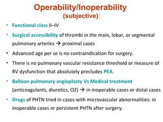 Operability/Inoperability
(subjective):
• Functional class II–IV
• Surgical accessibility of thrombi in the main, lobar, or segmental
pulmonary arteries  proximal cases
• Advanced age per se is no contraindication for surgery.
• There is no pulmonary vascular resistance threshold or measure of
RV dysfunction that absolutely precludes PEA.
• Balloon pulmonary angioplasty Vs Medical treatment
(anticoagulants, diuretics, O2)  in inoperable cases or distal cases
• Drugs of PHTN tried in cases with microvascular abnormalities: in
inoperable cases or persistent PHTN after surgery.
 