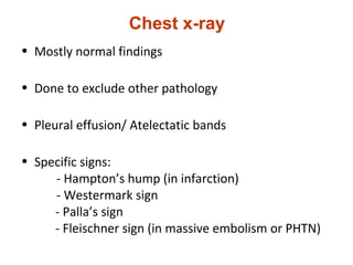 Chest x-ray
• Mostly normal findings
• Done to exclude other pathology
• Pleural effusion/ Atelectatic bands
• Specific signs:
- Hampton’s hump (in infarction)
- Westermark sign
- Palla’s sign
- Fleischner sign (in massive embolism or PHTN)
 