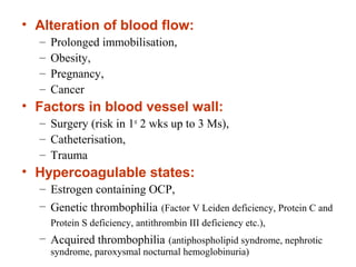 • Alteration of blood flow:
– Prolonged immobilisation,
– Obesity,
– Pregnancy,
– Cancer
• Factors in blood vessel wall:
– Surgery (risk in 1st
2 wks up to 3 Ms),
– Catheterisation,
– Trauma
• Hypercoagulable states:
– Estrogen containing OCP,
– Genetic thrombophilia (Factor V Leiden deficiency, Protein C and
Protein S deficiency, antithrombin III deficiency etc.),
– Acquired thrombophilia (antiphospholipid syndrome, nephrotic
syndrome, paroxysmal nocturnal hemoglobinuria)
 