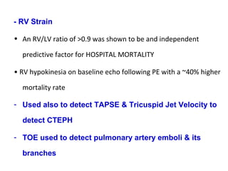 - RV Strain
• An RV/LV ratio of >0.9 was shown to be and independent
predictive factor for HOSPITAL MORTALITY
• RV hypokinesia on baseline echo following PE with a ~40% higher
mortality rate
- Used also to detect TAPSE & Tricuspid Jet Velocity to
detect CTEPH
- TOE used to detect pulmonary artery emboli & its
branches
 