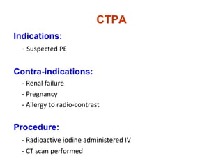 CTPA
Indications:
- Suspected PE
Contra-indications:
- Renal failure
- Pregnancy
- Allergy to radio-contrast
Procedure:
- Radioactive iodine administered IV
- CT scan performed
 
