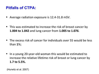 Pitfalls of CTPA:
• Average radiation exposure is 12.4-31.8 mSV.
• This was estimated to increase the risk of breast cancer by
1.004 to 1.042 and lung cancer from 1.005 to 1.076.
• The excess risk of cancer for individuals over 55 would be less
than 1%;
• In a young 20-year-old woman this would be estimated to
increase the relative lifetime risk of breast or lung cancer by
1.7 to 5.5%.
(Hurwitz et al. 2007)
 