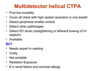 Multidetector helical CTPA
• First line modality
• Cover all chest with high spatial resolution in one breath
• Detect peripheral smaller emboli
• Detect other pathologies
• Detect RV strain (straightening or leftward bowing of IV
septum)
• Available
BUT
• Needs expert in reading
• Costy
• Not portable
• Radiation Exposure
• # in renal failure and contrast allergy
 