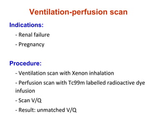 Ventilation-perfusion scan
Indications:
- Renal failure
- Pregnancy
Procedure:
- Ventilation scan with Xenon inhalation
- Perfusion scan with Tc99m labelled radioactive dye
infusion
- Scan V/Q
- Result: unmatched V/Q
 