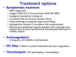 Treatment options
• Symptomatic treatment:
– ABCD approach
– Oxygen (FIO2 0.6–1.0 to maintain SaO2 93–98%)
– Analgesia (morphine 5-10mg iv)
– Lie patient flat to increase venous return.
– Fluid challenge to optimize right heart filling.
– Epinephrine infusion if circulation still compromised.
– Mechanical ventilation may be needed. Gas exchange may
worsen due to loss of preferential shunting and decrease in
cardiac output.
• Anticoagulation:
– IV Heparin, S/C LMWH, Oral Warfarin
• IVC filter: If there is contra-indications for anti-coagulation
• Thrombolysis: tPA eg Alteplase, Tenectaplase
 