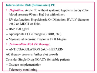 Intermediate Risk (Submassive) PE
• Definition: Acute PE without systemic hypotension (systolic
blood pressure 90 mm Hg) but with either:
-- RV dysfunction: Hypokinesia Or Dilatation: RV/LV diameter
>0.9 on MDCT or Echo
-- BNP >90 pg/ml
-- Appropriate ECG Changes (RBBB, etc.)
-- Myocardial necrosis: Troponin I > 0.14ng/ml
• Intermediate Risk PE therapy:
-- ANTICOAGULATION (AC)- HEPARIN
AC therapy prevents further clot growth
Consider Single Drug NOAC’s for stable patients
-- Oxygen supplementation
-- Telemetry monitoring
 