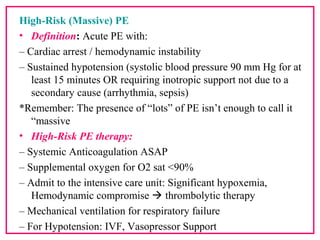 High-Risk (Massive) PE
• Definition: Acute PE with:
– Cardiac arrest / hemodynamic instability
– Sustained hypotension (systolic blood pressure 90 mm Hg for at
least 15 minutes OR requiring inotropic support not due to a
secondary cause (arrhythmia, sepsis)
*Remember: The presence of “lots” of PE isn’t enough to call it
“massive
• High-Risk PE therapy:
– Systemic Anticoagulation ASAP
– Supplemental oxygen for O2 sat <90%
– Admit to the intensive care unit: Significant hypoxemia,
Hemodynamic compromise  thrombolytic therapy
– Mechanical ventilation for respiratory failure
– For Hypotension: IVF, Vasopressor Support
 