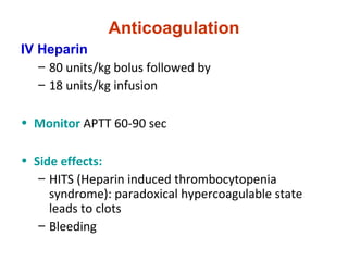 Anticoagulation
IV Heparin
– 80 units/kg bolus followed by
– 18 units/kg infusion
• Monitor APTT 60-90 sec
• Side effects:
– HITS (Heparin induced thrombocytopenia
syndrome): paradoxical hypercoagulable state
leads to clots
– Bleeding
 