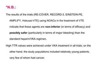 *N.B.:
The results of the trials (RE-COVER, RECORD-3, EINSTEIN-PE,
AMPLIFY, Hokusai-VTE) using NOACs in the treatment of VTE
indicate that these agents are non-inferior (in terms of efficacy) and
possibly safer (particularly in terms of major bleeding) than the
standard heparin/VKA regimen.
High TTR values were achieved under VKA treatment in all trials; on the
other hand, the study populations included relatively young patients,
very few of whom had cancer.
 