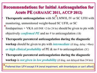 Recommendations for Initial Anticoagulation forRecommendations for Initial Anticoagulation for
Acute PEAcute PE (AHA/ASC 2011, ACCP 2012)(AHA/ASC 2011, ACCP 2012)
• Therapeutic anticoagulation with SC LMWH, IV or SC UFH with
monitoring, unmonitored weight-based SC UFH, or SC
fondaparinux + VKA (till INR >2 for 24 hr) should be given to pts with
objectively confirmed PE and no # to anticoagulation (1B)
• Therapeutic parenteral anticoagulation during the diagnostic
workup should be given to pts with intermediate (if diag. delay >4hrs)
or high clinical probability of PE & no # to anticoagulation (2C)
• Therapeutic parenteral anticoagulation during the diagnostic
workup is not given in low probability (if diag. not delayed than 24 hrs)
(2C)
Preferred than UFH except if # (renal impairment, with thrombolysis or can’t afford)
 