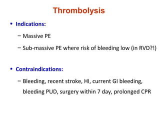 Thrombolysis
• Indications:
– Massive PE
– Sub-massive PE where risk of bleeding low (in RVD?!)
• Contraindications:
– Bleeding, recent stroke, HI, current GI bleeding,
bleeding PUD, surgery within 7 day, prolonged CPR
 