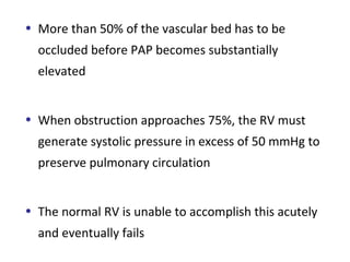 • More than 50% of the vascular bed has to be
occluded before PAP becomes substantially
elevated
• When obstruction approaches 75%, the RV must
generate systolic pressure in excess of 50 mmHg to
preserve pulmonary circulation
• The normal RV is unable to accomplish this acutely
and eventually fails
 