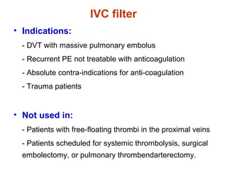 IVC filter
• Indications:
- DVT with massive pulmonary embolus
- Recurrent PE not treatable with anticoagulation
- Absolute contra-indications for anti-coagulation
- Trauma patients
• Not used in:
- Patients with free-floating thrombi in the proximal veins
- Patients scheduled for systemic thrombolysis, surgical
embolectomy, or pulmonary thrombendarterectomy.
 
