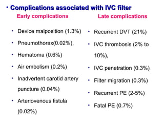 • Complications associated with IVC filterComplications associated with IVC filter
Early complications
• Device malposition (1.3%)
• Pneumothorax(0.02%),
• Hematoma (0.6%)
• Air embolism (0.2%)
• Inadvertent carotid artery
puncture (0.04%)
• Arteriovenous fistula
(0.02%)
Late complications
• Recurrent DVT (21%)
• IVC thrombosis (2% to
10%),
• IVC penetration (0.3%)
• Filter migration (0.3%)
• Recurrent PE (2-5%)
• Fatal PE (0.7%)
 