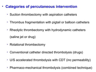 • Categories of percutaneous intervention
 Suction thrombectomy with aspiration catheters
 Thrombus fragmentation with pigtail or balloon catheters
 Rheolytic thrombectomy with hydrodynamic catheters
(saline jet or drug)
 Rotational thrombectomy
 Conventional catheter directed thrombolysis (drugs)
 U/S accelerated thrombolysis with CDT (inc permeability)
 Pharmaco-mechanical thrombolysis (combined technique)
 